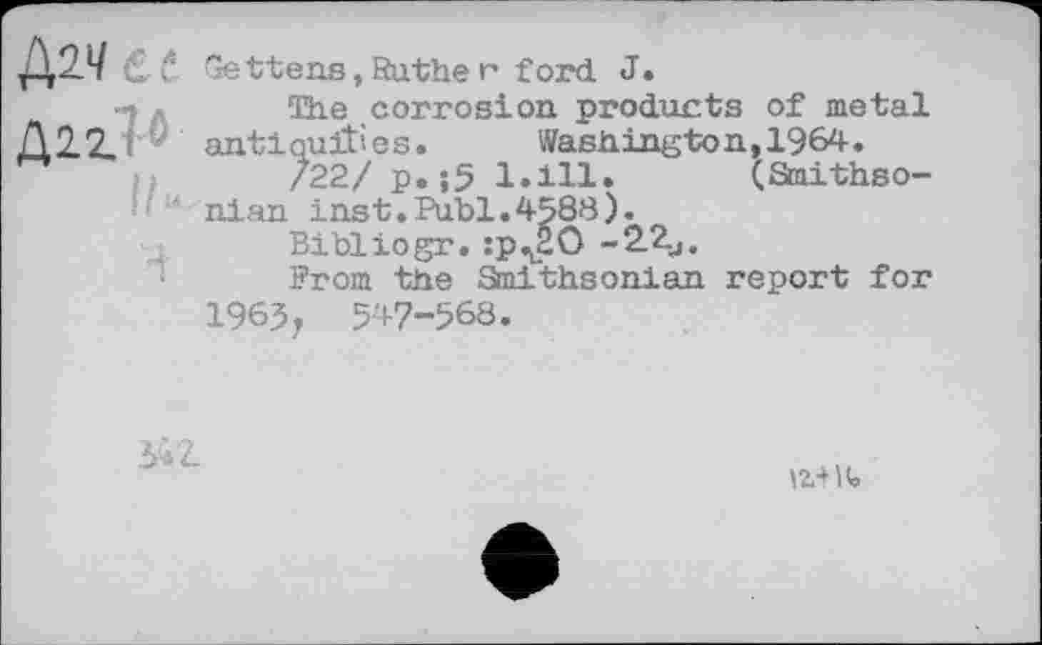 ﻿Дач Gettens,Sather ford. J.
* The corrosion products of metal Д22. antiquities. Washington, 1964.
/22/ p.;5 1.111. (Smithso-
nian inst.Publ.4588).
Bibllogr. :p^äO -2.2-j.
Prom the Smithsonian report for 1965j 547-568.
